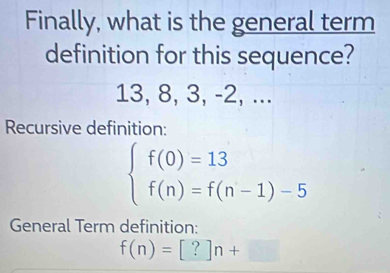 Finally, what is the general term 
definition for this sequence?
13, 8, 3, -2, ... 
Recursive definition:
beginarrayl f(0)=13 f(n)=f(n-1)-5endarray.
General Term definition:
f(n)=[?]n+