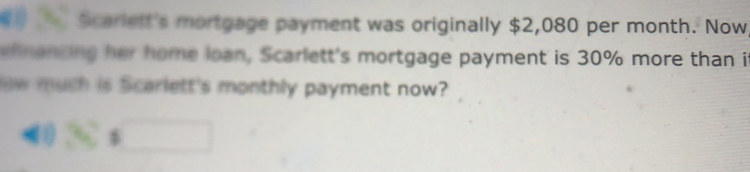 Scarielt's mortgage payment was originally $2,080 per month. Now 
h nancing her home loan, Scarlett's mortgage payment is 30% more than it 
ow much is Scarlett's monthly payment now? 
□