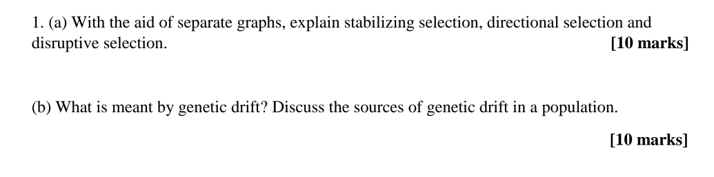 With the aid of separate graphs, explain stabilizing selection, directional selection and 
disruptive selection. [10 marks] 
(b) What is meant by genetic drift? Discuss the sources of genetic drift in a population. 
[10 marks]