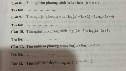 Tìm nghiệm phương trình In 2x+ln (x-1)=ln x^2; 
Trả lời:_ 
Câu 9. Tìm nghiệm phương trình log (x^2-3x+2)=2log _100(2x-4); 
Trả lời:_ 
Câu 10. Tìm nghiệm phương trình log _3(2x-3)=log _3(x-2)+1. 
Trả lời:_ 
Câu 11. Tìm nghiệm phương trình log _2^(2x+log _2)x-2=0. 
Trả lời:_ 
Câu 12. Tìm nghiệm bất phương trình 3^(x^2)-4x+5> 1/9 