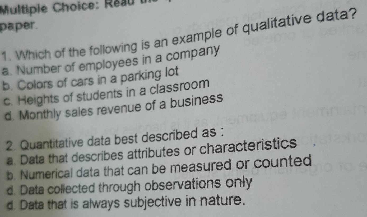 Reau u
paper.
1. Which of the following is an example of qualitative data?
a. Number of employees in a company
b. Colors of cars in a parking lot
c. Heights of students in a classroom
d. Monthly sales revenue of a business
2. Quantitative data best described as :
a. Data that describes attributes or characteristics
b. Numerical data that can be measured or counted
d. Data collected through observations only
d. Data that is always subjective in nature.