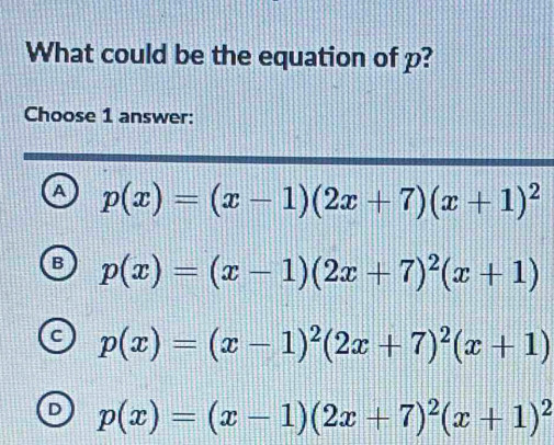 What could be the equation of p?
Choose 1 answer:
A p(x)=(x-1)(2x+7)(x+1)^2
R p(x)=(x-1)(2x+7)^2(x+1)
p(x)=(x-1)^2(2x+7)^2(x+1)
p(x)=(x-1)(2x+7)^2(x+1)^2