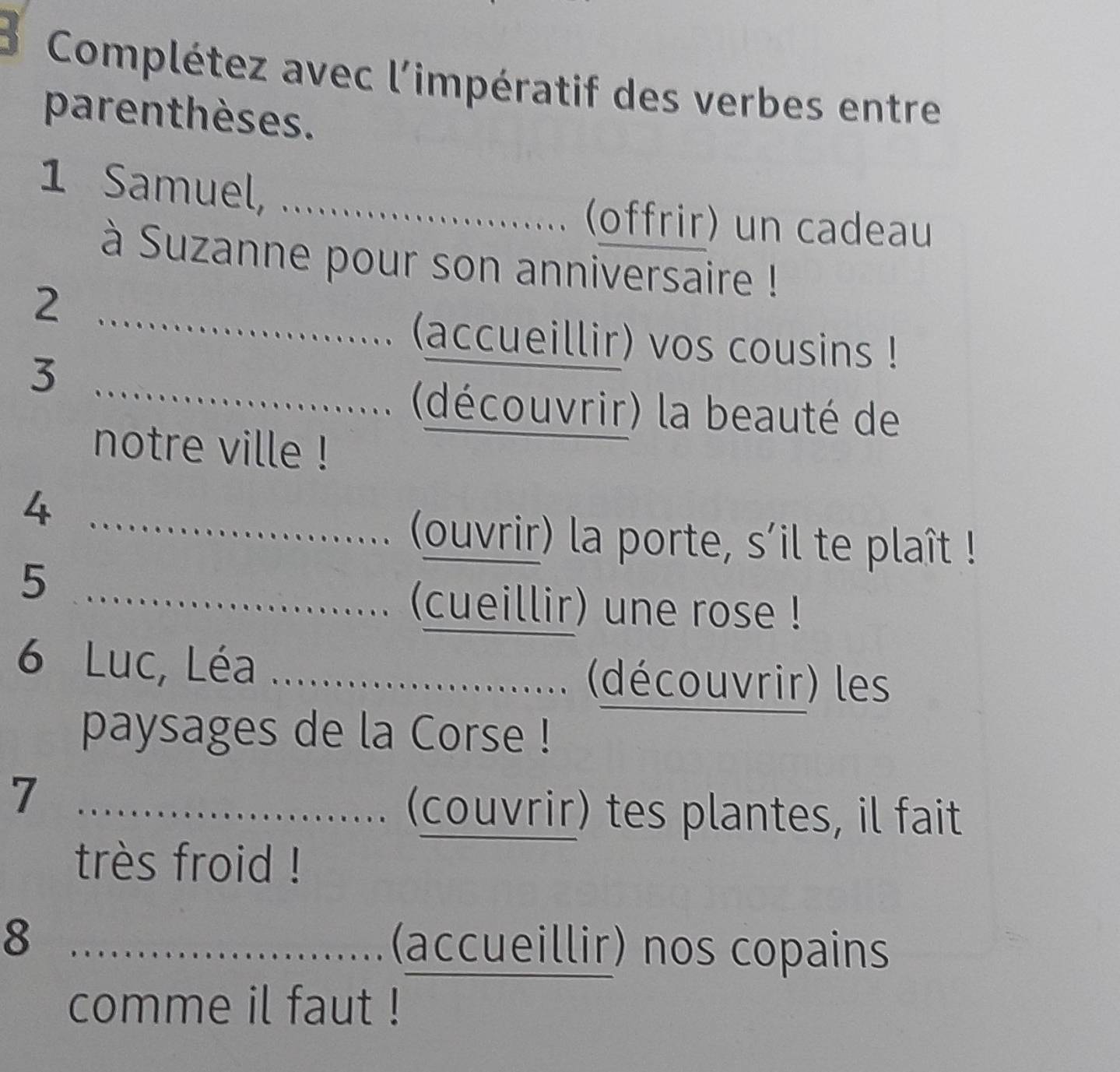 Complétez avec l'impératif des verbes entre 
parenthèses. 
1 Samuel,_ 
(offrir) un cadeau 
à Suzanne pour son anniversaire ! 
2 
_(accueillir) vos cousins ! 
_3 
......... (découvrir) la beauté de 
notre ville ! 
_4 
..... (ouvrir) la porte, s'il te plaît ! 
_5 
...... (cueillir) une rose ! 
6 Luc, Léa _........................ (découvrir) les 
paysages de la Corse ! 
_7 
........... (couvrir) tes plantes, il fait 
très froid ! 
_8 
(accueillir) nos copains 
comme il faut !