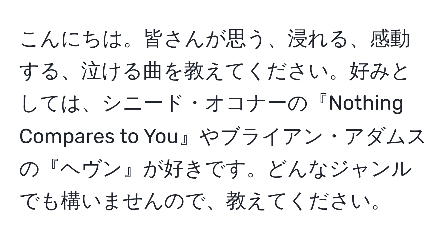 こんにちは。皆さんが思う、浸れる、感動する、泣ける曲を教えてください。好みとしては、シニード・オコナーの『Nothing Compares to You』やブライアン・アダムスの『ヘヴン』が好きです。どんなジャンルでも構いませんので、教えてください。