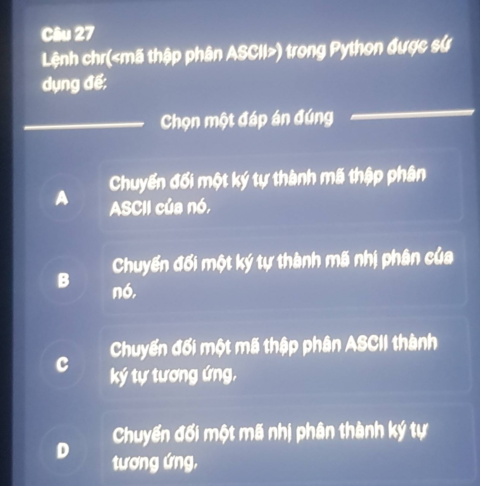 Lệnh chr( mã thập phân ASCII ) trong Python được sử
dụng để:
Chọn một đáp án đúng
Chuyển đối một ký tự thành mã thập phân
A
ASCII của nó,
Chuyển đổi một ký tự thành mã nhị phân của
B
nó,
Chuyển đổi một mã thập phân ASCII thành
ký tự tương ứng,
Chuyển đối một mã nhị phân thành ký tự
D
tương ứng,