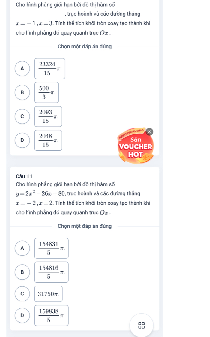 Cho hình phẳng giới hạn bởi đồ thị hàm số
, trục hoành và các đường thắng
x=-1, x=3. Tính thể tích khối tròn xoay tạo thành khi
cho hình phẳng đó quay quanh trục Ox.
Chọn một đáp án đúng
A  23324/15 π.
B  500/3 π.
C  2093/15 π. 
BSHOPXUHUONG
D  2048/15 π. Săn
VOUCHER
HOT e
Câu 11
Cho hình phẳng giới hạn bởi đồ thị hàm số
y=2x^2-26x+80 , trục hoành và các đường thắng
x=-2, x=2. Tính thể tích khối tròn xoay tạo thành khi
cho hình phẳng đó quay quanh trục Ox.
Chọn một đáp án đúng
A  154831/5 π.
B  154816/5 π.
C 31750π.
D  159838/5 π. 
□□
□□
