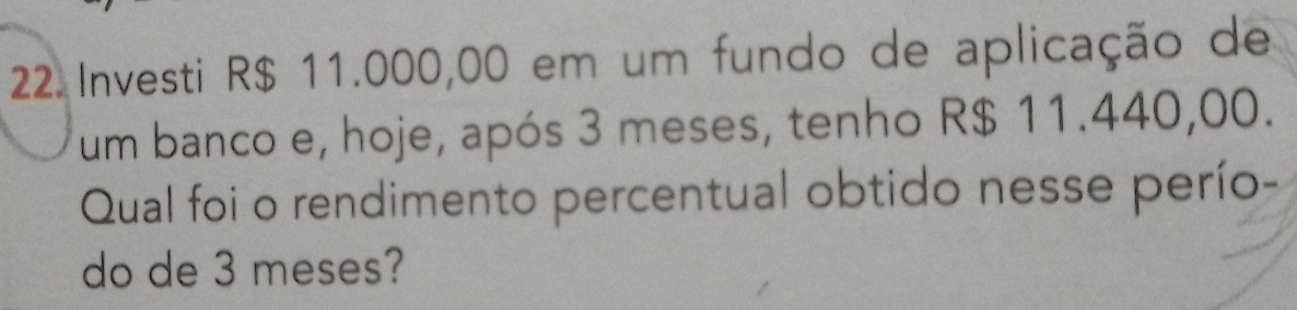 Investi R$ 11.000,00 em um fundo de aplicação de 
um banco e, hoje, após 3 meses, tenho R$ 11.440,00. 
Qual foi o rendimento percentual obtido nesse perío- 
do de 3 meses?