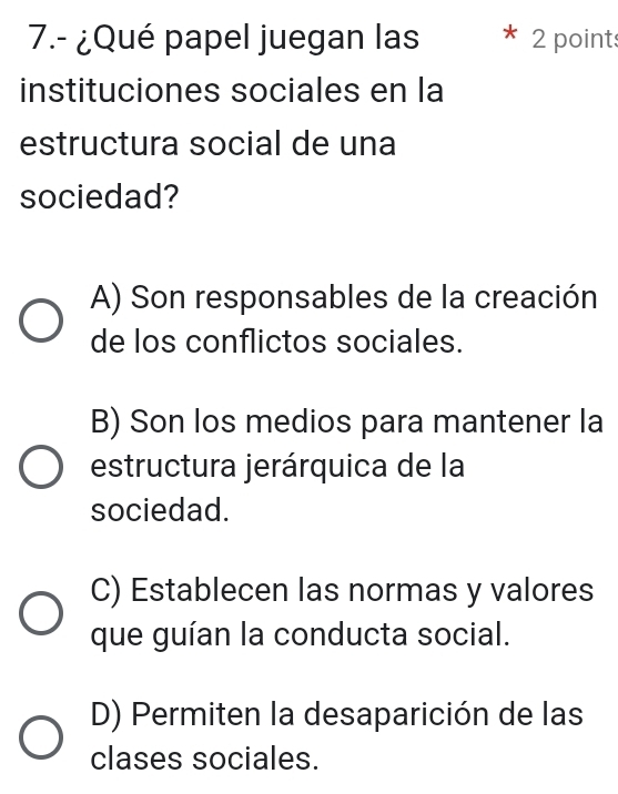 7.- ¿Qué papel juegan las 2 points
instituciones sociales en la
estructura social de una
sociedad?
A) Son responsables de la creación
de los conflictos sociales.
B) Son los medios para mantener la
estructura jerárquica de la
sociedad.
C) Establecen las normas y valores
que guían la conducta social.
D) Permiten la desaparición de las
clases sociales.