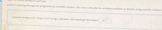 ne correct answer in each box. 
joanne is working through her assignment on scientific notation. She uses a calculator to complete problems on division using scientific notation 
If joanne divides 4.4 E -10 by 5.5 E17 using a calculator, she should get the answer □ ∈ □.