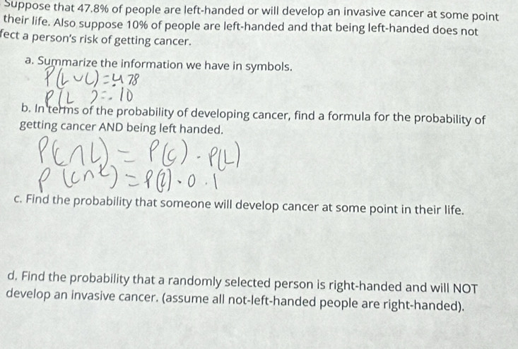 Suppose that 47.8% of people are left-handed or will develop an invasive cancer at some point 
their life. Also suppose 10% of people are left-handed and that being left-handed does not 
fect a person's risk of getting cancer. 
a. Summarize the information we have in symbols. 
b. In terms of the probability of developing cancer, find a formula for the probability of 
getting cancer AND being left handed. 
c. Find the probability that someone will develop cancer at some point in their life. 
d. Find the probability that a randomly selected person is right-handed and will NOT 
develop an invasive cancer. (assume all not-left-handed people are right-handed).