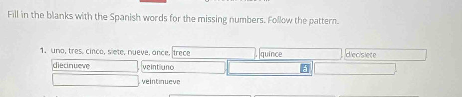 Fill in the blanks with the Spanish words for the missing numbers. Follow the pattern.
1. uno, tres, cinco, siete, nueve, once, trece quince diecisiete
diecinueve veintiuno
veintinueve