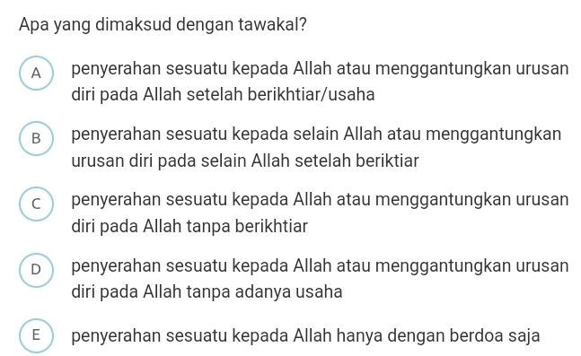 Apa yang dimaksud dengan tawakal?
A penyerahan sesuatu kepada Allah atau menggantungkan urusan
diri pada Allah setelah berikhtiar/usaha
B ) penyerahan sesuatu kepada selain Allah atau menggantungkan
urusan diri pada selain Allah setelah beriktiar
c penyerahan sesuatu kepada Allah atau menggantungkan urusan
diri pada Allah tanpa berikhtiar
D penyerahan sesuatu kepada Allah atau menggantungkan urusan
diri pada Allah tanpa adanya usaha
E penyerahan sesuatu kepada Allah hanya dengan berdoa saja