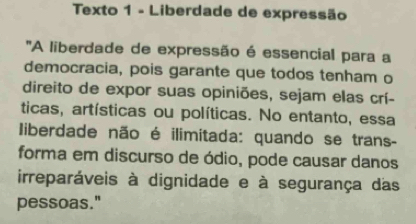 Texto 1 - Liberdade de expressão 
'A liberdade de expressão é essencial para a 
democracia, pois garante que todos tenham o 
direito de expor suas opiniões, sejam elas crí- 
ticas, artísticas ou políticas. No entanto, essa 
liberdade não é ilimitada: quando se trans- 
forma em discurso de ódio, pode causar danos 
irreparáveis à dignidade e à segurança das 
pessoas."