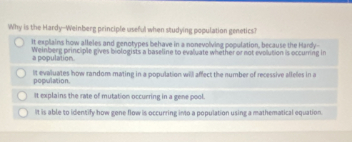 Why is the Hardy--Weinberg principle useful when studying population genetics?
It explains how alleles and genotypes behave in a nonevolving population, because the Hardy--
Weinberg principle gives biologists a baseline to evaluate whether or not evolution is occurring in
a population.
It evaluates how random mating in a population will affect the number of recessive alleles in a
population.
It explains the rate of mutation occurring in a gene pool.
It is able to identify how gene flow is occurring into a population using a mathematical equation.