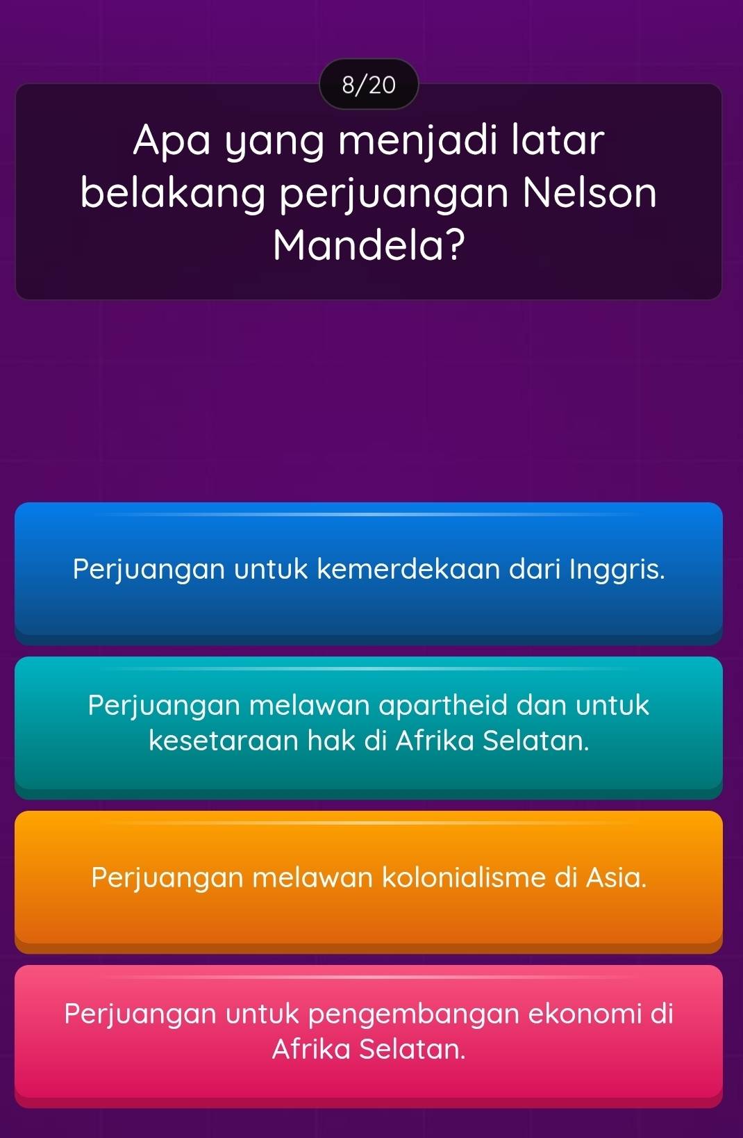 8/20
Apa yang menjadi latar
belakang perjuangan Nelson
Mandela?
Perjuangan untuk kemerdekaan dari Inggris.
Perjuangan melawan apartheid dan untuk
kesetaraan hak di Afrika Selatan.
Perjuangan melawan kolonialisme di Asia.
Perjuangan untuk pengembangan ekonomi di
Afrika Selatan.