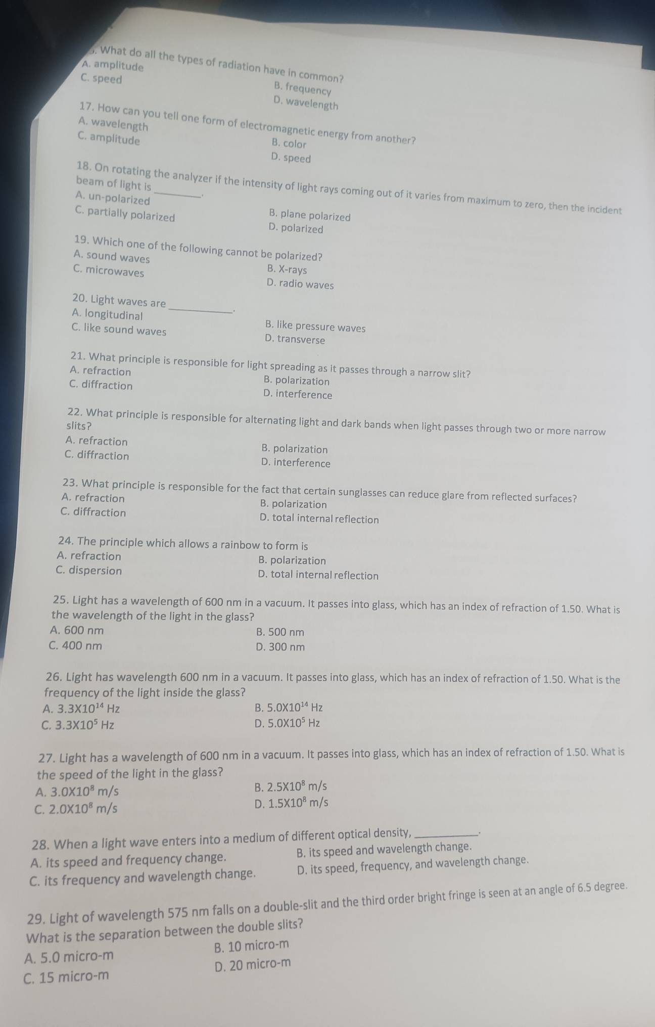 What do all the types of radiation have in common?
A. amplitude
C. speed
B. frequency
D. wavelength
17. How can you tell one form of electromagnetic energy from another?
A. wavelength
C. amplitude
B. color
D. speed
beam of light is
18. On rotating the analyzer if the intensity of light rays coming out of it varies from maximum to zero, then the incident
A. un-polarized
C. partially polarized
B. plane polarized
D. polarized
19. Which one of the following cannot be polarized?
A. sound waves B. X-rays
C. microwaves D. radio waves
_
20. Light waves are
A. longitudinal B. like pressure waves
C. like sound waves D. transverse
21. What principle is responsible for light spreading as it passes through a narrow slit?
A. refraction B. polarization
C. diffraction D. interference
22. What principle is responsible for alternating light and dark bands when light passes through two or more narrow
slits?
A. refraction B. polarization
C. diffraction D. interference
23. What principle is responsible for the fact that certain sunglasses can reduce glare from reflected surfaces?
A. refraction B. polarization
C. diffraction D. total internal reflection
24. The principle which allows a rainbow to form is
A. refraction B. polarization
C. dispersion D. total internal reflection
25. Light has a wavelength of 600 nm in a vacuum. It passes into glass, which has an index of refraction of 1.50. What is
the wavelength of the light in the glass?
A. 600 nm B. 500 nm
C. 400 nm D. 300 nm
26. Light has wavelength 600 nm in a vacuum. It passes into glass, which has an index of refraction of 1.50. What is the
frequency of the light inside the glass?
A. 3.3* 10^(14)Hz B. 5.0* 10^(14)Hz
C. 3.3* 10^5Hz D. 5.0* 10^5Hz
27. Light has a wavelength of 600 nm in a vacuum. It passes into glass, which has an index of refraction of 1.50. What is
the speed of the light in the glass?
A. 3.0* 10^8 m/s
B. 2.5X10^8m/s
C. 2.0* 10^8m /s
D. 1.5* 10^8m/s
28. When a light wave enters into a medium of different optical density,_
_,
A. its speed and frequency change. B. its speed and wavelength change.
C. its frequency and wavelength change. D. its speed, frequency, and wavelength change.
29. Light of wavelength 575 nm falls on a double-slit and the third order bright fringe is seen at an angle of 6.5 degree.
What is the separation between the double slits?
A. 5.0 micro-m B. 10 micro-m
C. 15 micro-m D. 20 micro-m