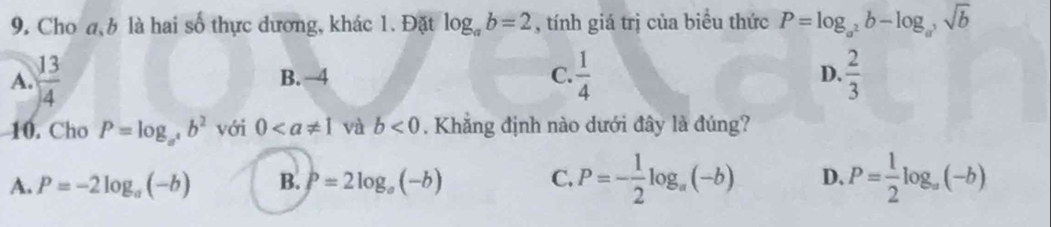 Cho a, b là hai số thực dương, khác 1. Đặt log _ab=2 , tính giá trị của biểu thức P=log _a^2b-log _a^3sqrt(b)
A.  13/4  B. 4 C.  1/4  D.  2/3 
10. Cho P=log _a^4b^2 với 0 và b<0</tex> . Khẳng định nào dưới đây là đúng?
A. P=-2log _a(-b) B. P=2log _a(-b) C. P=- 1/2 log _a(-b) D. P= 1/2 log _a(-b)