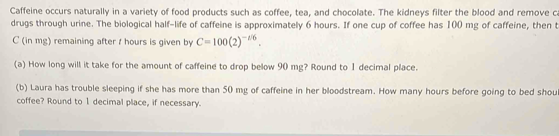 Caffeine occurs naturally in a variety of food products such as coffee, tea, and chocolate. The kidneys filter the blood and remove c
drugs through urine. The biological half-life of caffeine is approximately 6 hours. If one cup of coffee has 100 mg of caffeine, then t
C (in mg) remaining after t hours is given by C=100(2)^-t/6. 
(a) How long will it take for the amount of caffeine to drop below 90 mg? Round to 1 decimal place. 
(b) Laura has trouble sleeping if she has more than 50 mg of caffeine in her bloodstream. How many hours before going to bed shou 
coffee? Round to 1 decimal place, if necessary.