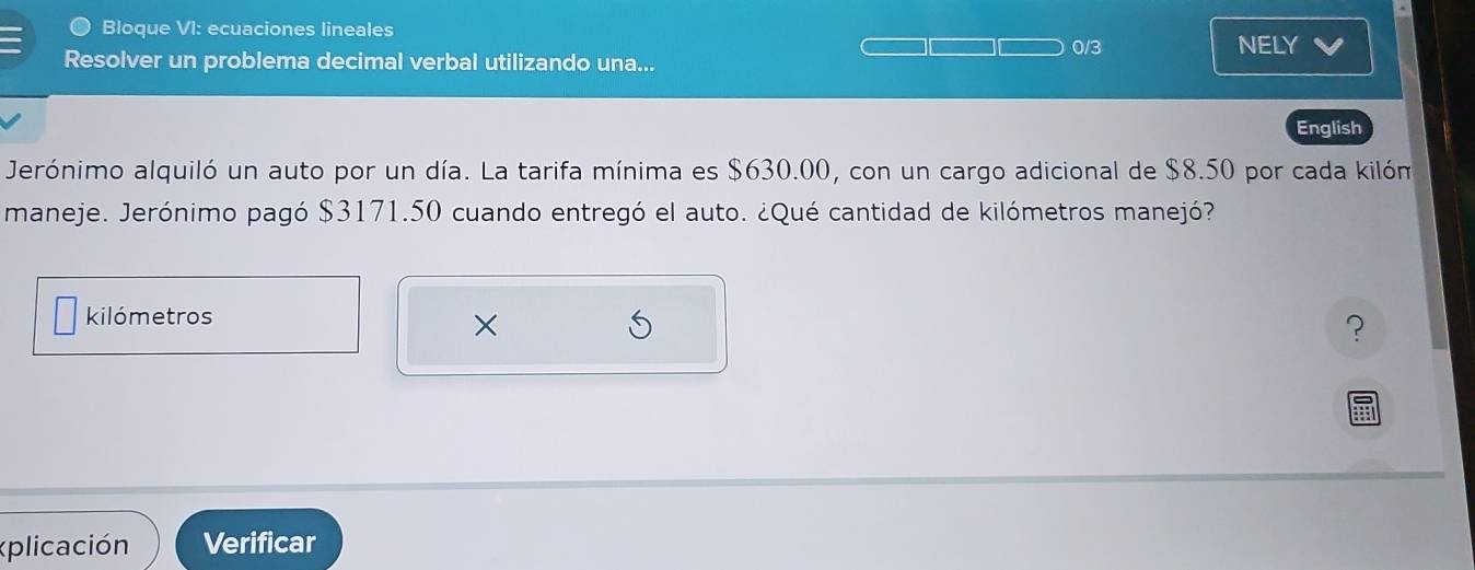 Bloque VI: ecuaciones lineales 0/3 
NELY 
Resolver un problema decimal verbal utilizando una... 
English 
Jerónimo alquiló un auto por un día. La tarifa mínima es $630.00, con un cargo adicional de $8.50 por cada kilóm 
maneje. Jerónimo pagó $3171.50 cuando entregó el auto. ¿Qué cantidad de kilómetros manejó? 
kilómetros 
× 
? 
plicación Verificar