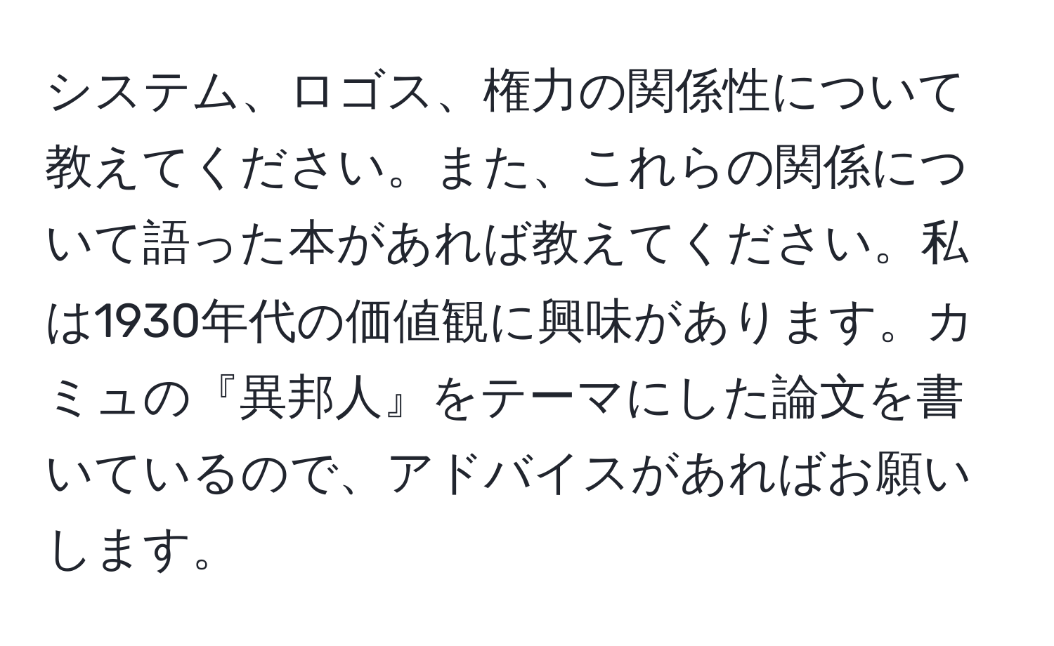 システム、ロゴス、権力の関係性について教えてください。また、これらの関係について語った本があれば教えてください。私は1930年代の価値観に興味があります。カミュの『異邦人』をテーマにした論文を書いているので、アドバイスがあればお願いします。