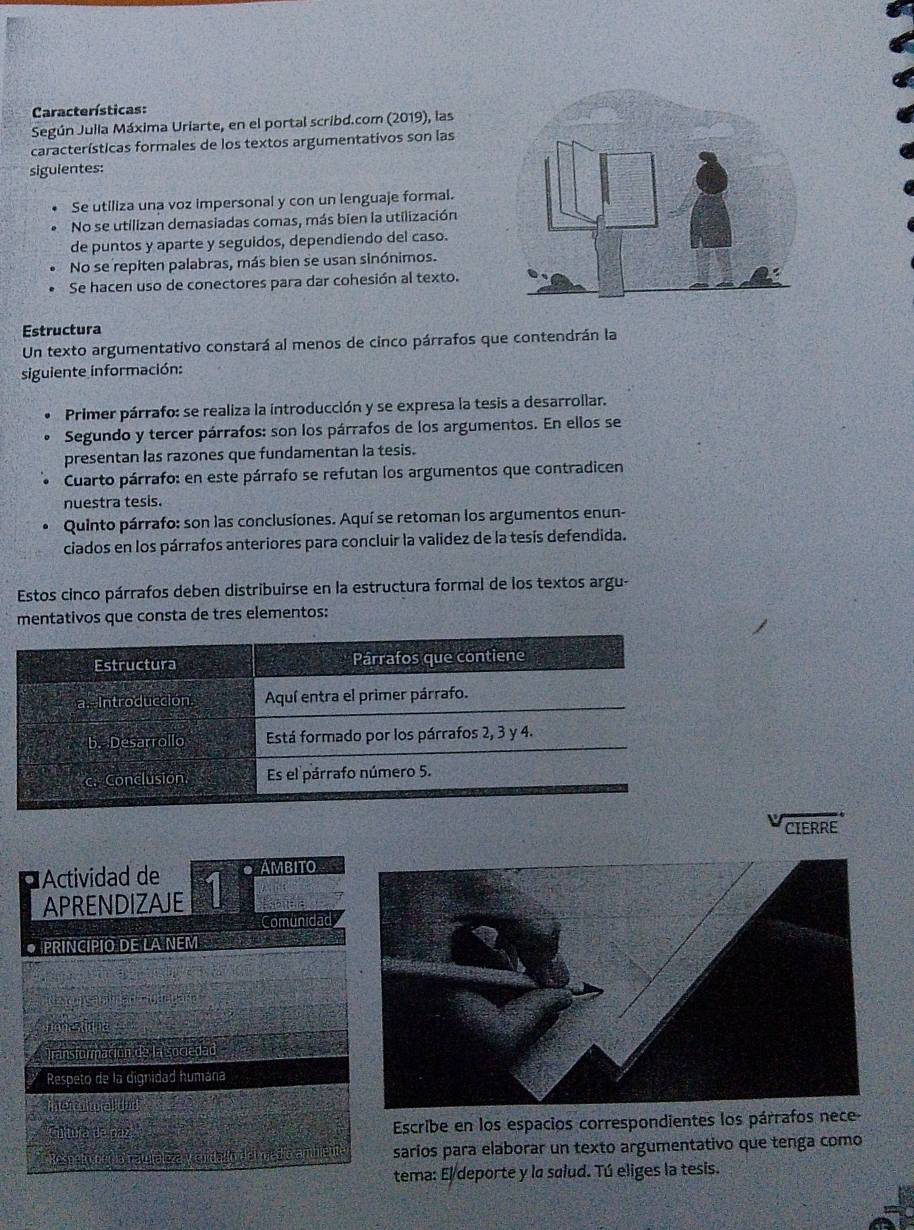 Características:
Según Julla Máxima Uriarte, en el portal scribd.com (2019), las
características formales de los textos argumentativos son las
sigulentes:
Se utiliza una voz impersonal y con un lenguaje formal.
No se utilizan demasiadas comas, más bien la utilización
de puntos y aparte y seguidos, dependiendo del caso.
No se repiten palabras, más bien se usan sinónimos.
Se hacen uso de conectores para dar cohesión al texto.
Estructura
Un texto argumentativo constará al menos de cinco párrafos que contendrán la
siguiente información:
Primer párrafo: se realiza la introducción y se expresa la tesis a desarrollar.
Segundo y tercer párrafos: son los párrafos de los argumentos. En ellos se
presentan las razones que fundamentan la tesis.
Cuarto párrafo: en este párrafo se refutan los argumentos que contradicen
nuestra tesis.
Quinto párrafo: son las conclusiones. Aquí se retoman los argumentos enun-
ciados en los párrafos anteriores para concluir la validez de la tesís defendida.
Estos cinco párrafos deben distribuirse en la estructura formal de los textos argu-
mentativos que consta de tres elementos:
Estructura Párrafos que contiene
Introduccion Aquí entra el primer párrafo.
b. Desarrollo Está formado por los párrafos 2, 3 y 4.
c. Conclusión. Es el párrafo número 5.
CIERRE
Actividad de 1 AMBITO
APRENDIZAJE
Comunida
• PRINCÍPIO DE LA NEM
Transformación de la sogedad
Respeto de la dignidad humána
hemna u
Citura de paz Escribe en los espacios correspondientes los párrafos nece
Respeim e d a natfaliza t sarios para elaborar un texto argumentativo que tenga como
tema: El deporte y la salud. Tú eliges la tesis.