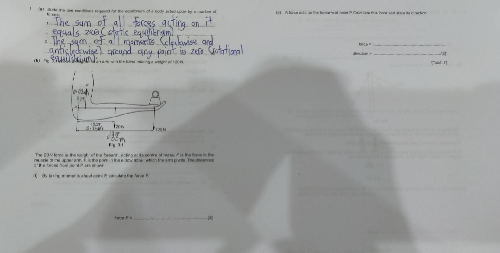 1 (a) State the two conditions required for the equilibrium of a body acted upon by a number of (ii) A force acts on the forearm at point P. Calculate this force and state its direction. 
1._ 
_ 
2._ 
force =_ 
_ 
_.[2] 
(b) Fig _arm with the hand holding a weight of 120N. 
[Total: 7] 
The 20N force is the weight of the forearm, acting at its centre of mass. Fis the force in the 
muscle of the upper arm. P is the point in the elbow about which the arm pivots. The distances 
of the forces from point P are shown. 
(i) By taking moments about point P, calculate the force F. 
force F= _[3]