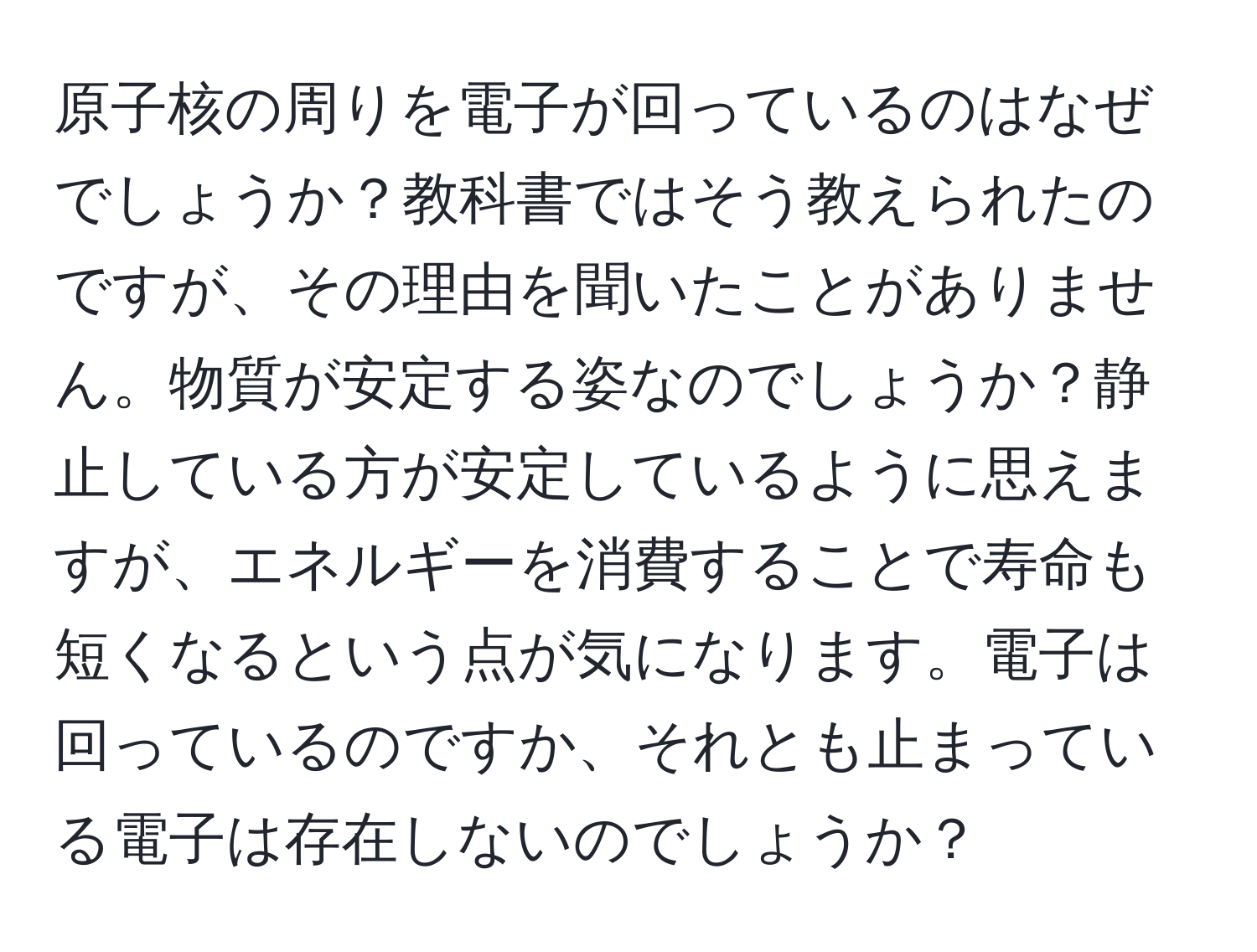 原子核の周りを電子が回っているのはなぜでしょうか？教科書ではそう教えられたのですが、その理由を聞いたことがありません。物質が安定する姿なのでしょうか？静止している方が安定しているように思えますが、エネルギーを消費することで寿命も短くなるという点が気になります。電子は回っているのですか、それとも止まっている電子は存在しないのでしょうか？