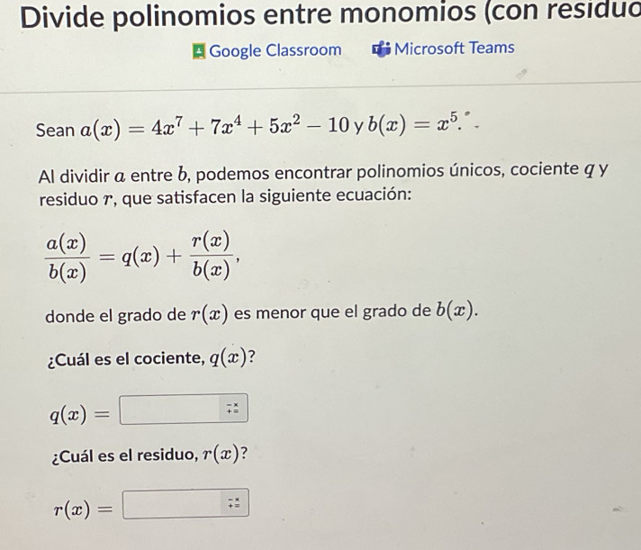 Divide polinomios entre monomios (con residuo 
* Google Classroom Microsoft Teams 
Sean a(x)=4x^7+7x^4+5x^2-10 y b(x)=x^5. 
Al dividir a entre b, podemos encontrar polinomios únicos, cociente q y 
residuo r, que satisfacen la siguiente ecuación:
 a(x)/b(x) =q(x)+ r(x)/b(x) , 
donde el grado de r(x) es menor que el grado de b(x). 
¿Cuál es el cociente, q(x) ?
q(x)=□
¿Cuál es el residuo, r(x) ?
r(x)=