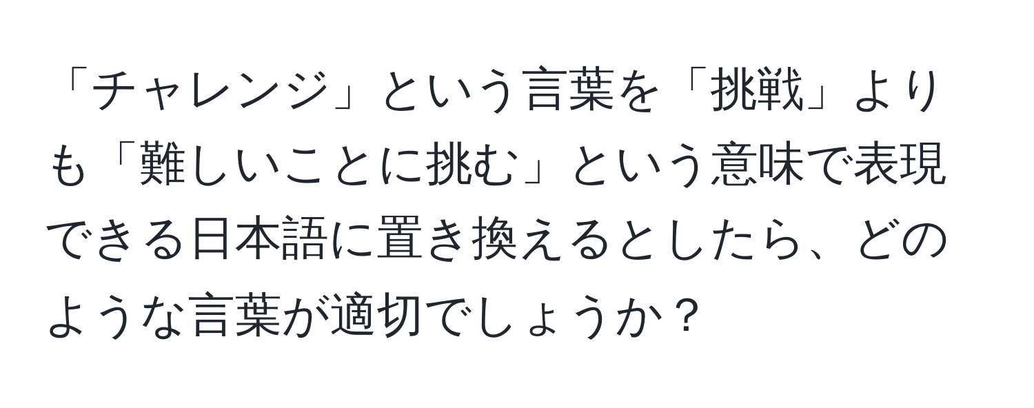 「チャレンジ」という言葉を「挑戦」よりも「難しいことに挑む」という意味で表現できる日本語に置き換えるとしたら、どのような言葉が適切でしょうか？