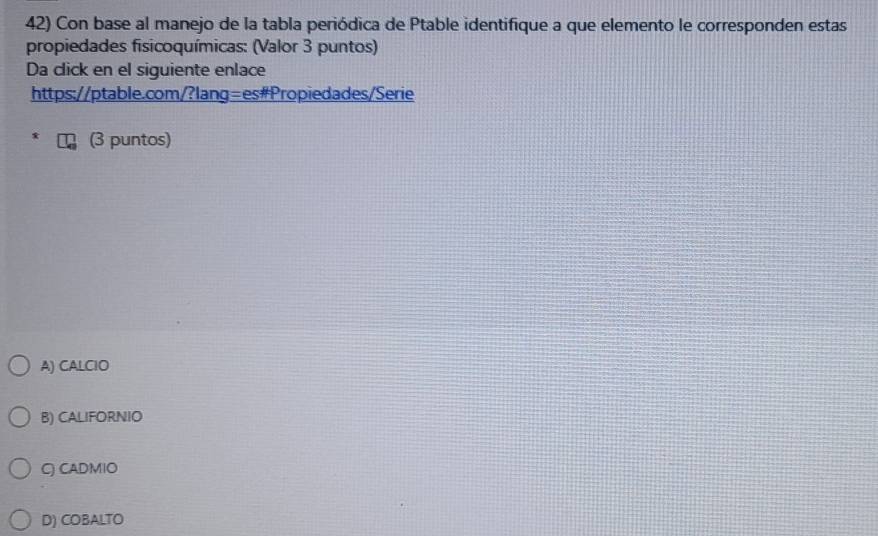 Con base al manejo de la tabla periódica de Ptable identifique a que elemento le corresponden estas
propiedades fisicoquímicas: (Valor 3 puntos)
Da click en el siguiente enlace
https://ptable.com/?lang=es#Propiedades/Serie
(3 puntos)
A) CALCIO
B) CALIFORNIO
C) CADMIO
D) COBALTO