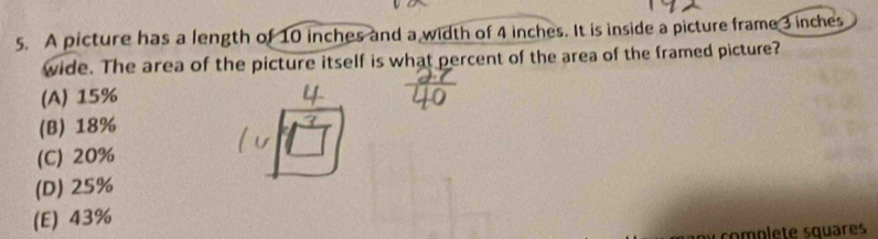 A picture has a length of 10 inches and a width of 4 inches. It is inside a picture frame 3 inches
wide. The area of the picture itself is what percent of the area of the framed picture?
(A) 15%
(B) 18%
(C) 20%
(D) 25%
(E) 43%