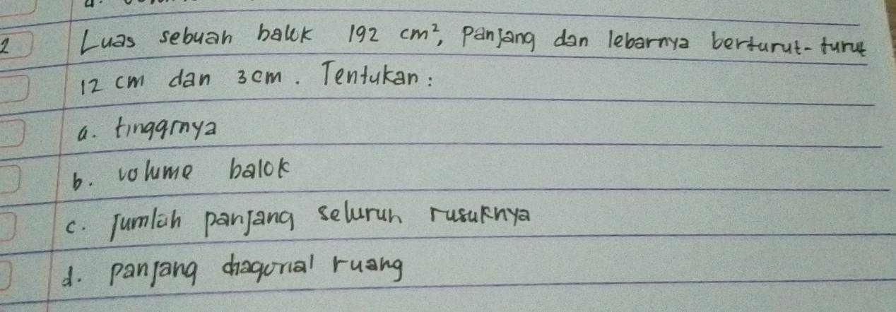 Luas sebuan balck 192cm^2 , panjong dan lebarnya berturut-furn
12 cm dan 3cm. Tentukan: 
a. tingarnya 
b. volume balok 
c. Jumlch panjang selurun rusuknya 
d. panjang chragunal ruang