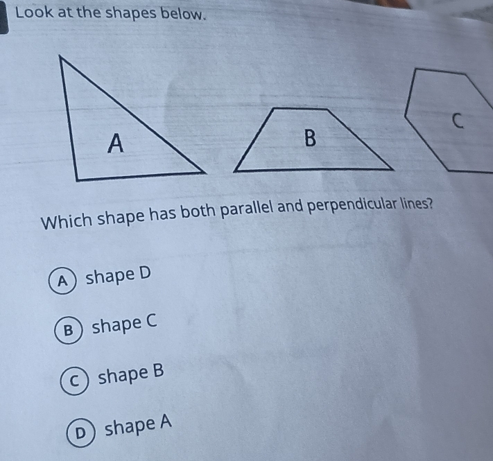 Look at the shapes below.
Which shape has both parallel and perpendicular lines?
A) shape D
B) shape C
c) shape B
D) shape A