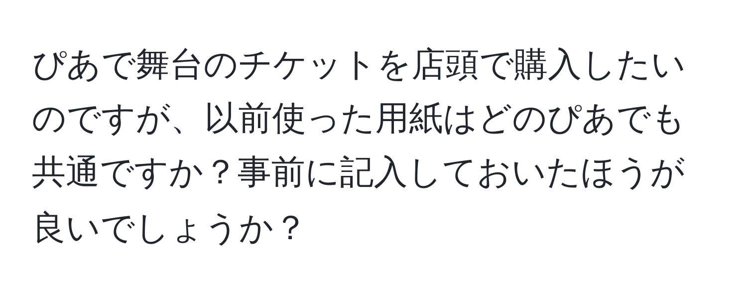 ぴあで舞台のチケットを店頭で購入したいのですが、以前使った用紙はどのぴあでも共通ですか？事前に記入しておいたほうが良いでしょうか？