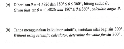 Diberi tan θ =-1.4826dan180°≤ θ ≤ 360° , hitung sudut θ. 
Given that tan θ =-1.4826 and 180°≤ θ ≤ 360° , calculate angle θ. 
(b) Tanpa menggunakan kalkulator saintifik, tentukan nilai bagi sin 300°. 
Without using scientific calculator, determine the value for sin 300°.