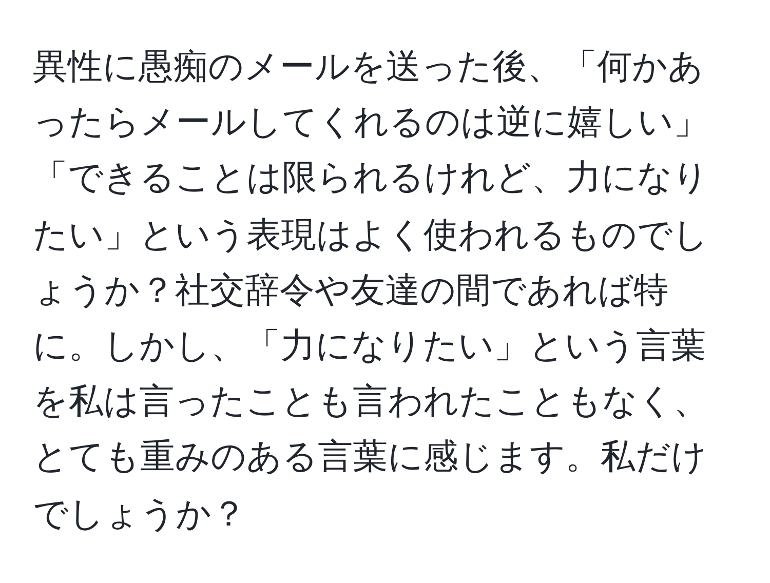 異性に愚痴のメールを送った後、「何かあったらメールしてくれるのは逆に嬉しい」「できることは限られるけれど、力になりたい」という表現はよく使われるものでしょうか？社交辞令や友達の間であれば特に。しかし、「力になりたい」という言葉を私は言ったことも言われたこともなく、とても重みのある言葉に感じます。私だけでしょうか？