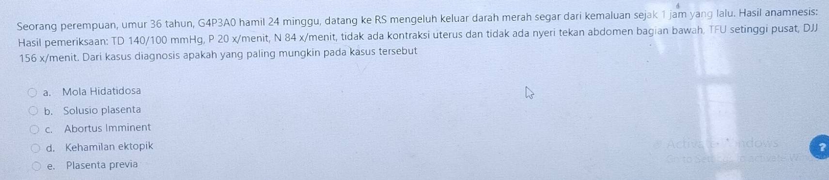 Seorang perempuan, umur 36 tahun, G4P3A0 hamil 24 minggu, datang ke RS mengeluh keluar darah merah segar dari kemaluan sejak 1 jam yang lalu. Hasil anamnesis:
Hasil pemeriksaan: TD 140/100 mmHg, P 20 x/menit, N 84 x /menit, tidak ada kontraksi uterus dan tidak ada nyeri tekan abdomen bagian bawah, TFU setinggi pusat, DJJ
156 x/menit. Dari kasus diagnosis apakah yang paling mungkin pada kasus tersebut
a. Mola Hidatidosa
b. Solusio plasenta
c. Abortus Imminent
d. Kehamīlan ektopik
e. Plasenta previa