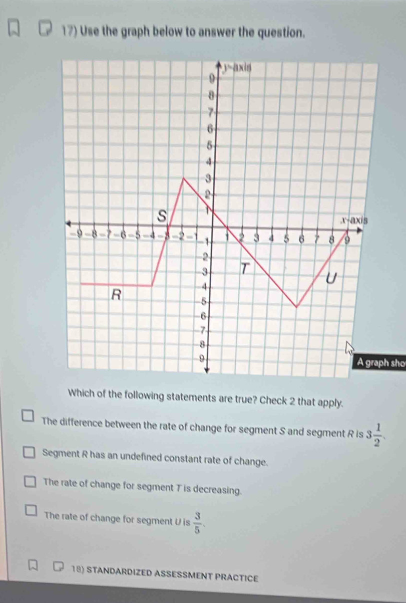 Use the graph below to answer the question.
A graph sho
Which of the following statements are true? Check 2 that apply.
The difference between the rate of change for segment S and segment R is 3 1/2 .
Segment R has an undefined constant rate of change.
The rate of change for segment T is decreasing.
The rate of change for segment U is  3/5 .
18) STANDARDIZED ASSESSMENT PRACTICE