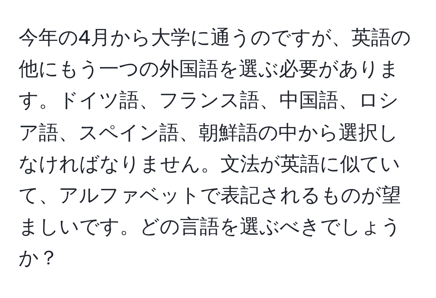 今年の4月から大学に通うのですが、英語の他にもう一つの外国語を選ぶ必要があります。ドイツ語、フランス語、中国語、ロシア語、スペイン語、朝鮮語の中から選択しなければなりません。文法が英語に似ていて、アルファベットで表記されるものが望ましいです。どの言語を選ぶべきでしょうか？