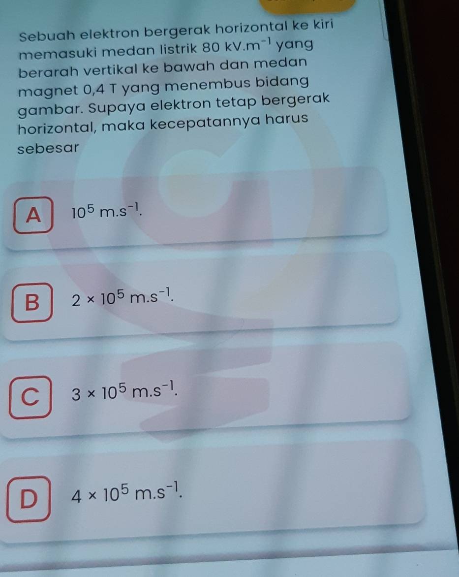 Sebuah elektron bergerak horizontal ke kiri
memasuki medan listrik 80kV.m^(-1) yang
berarah vertikal ke bawah dan medan 
magnet 0,4 T yang menembus bidang
gambar. Supaya elektron tetap bergerak
horizontal, maka kecepatannya harus
sebesar
A 10^5m.s^(-1).
B 2* 10^5m.s^(-1).
C 3* 10^5m.s^(-1).
D 4* 10^5m.s^(-1).