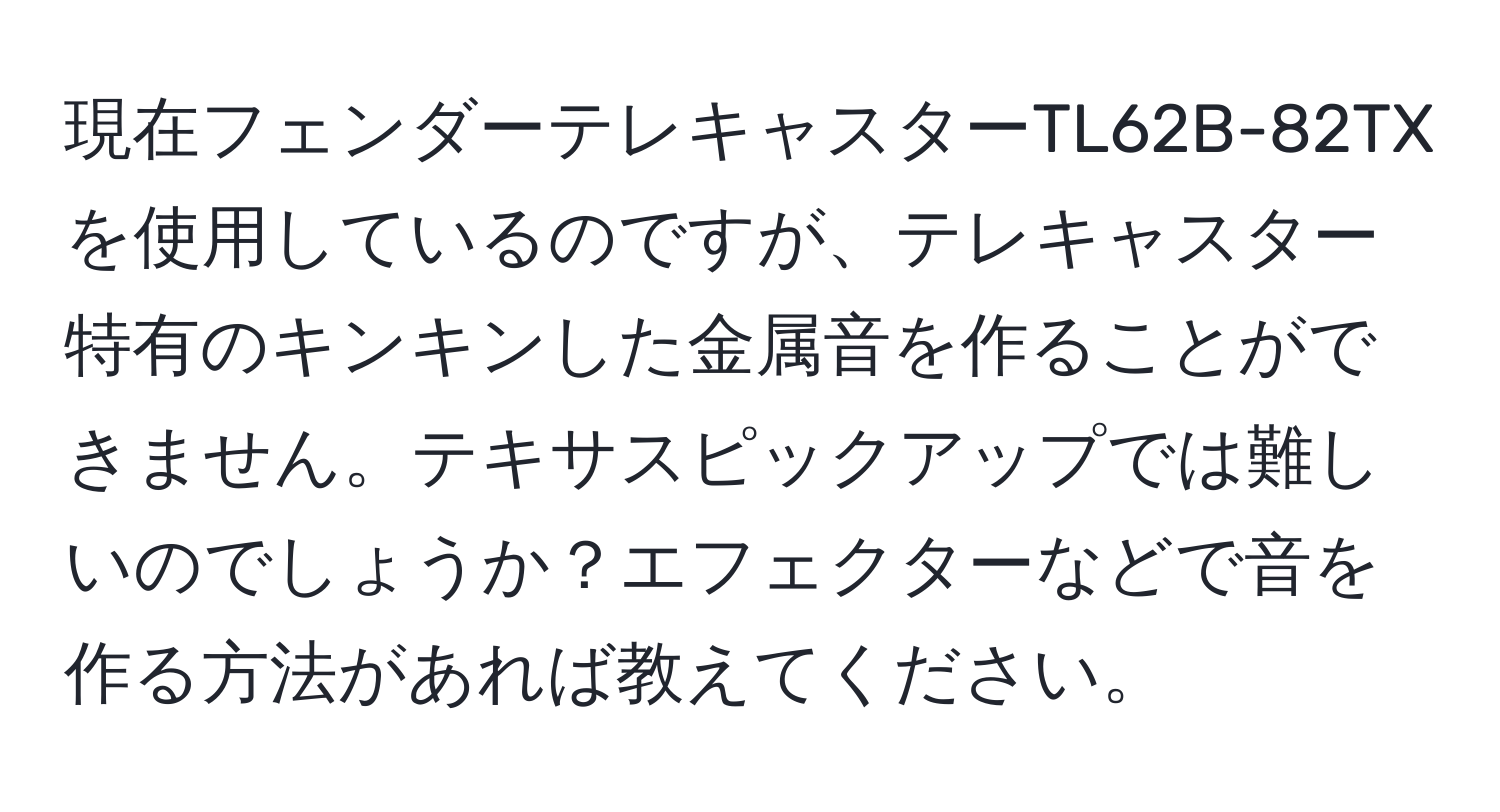 現在フェンダーテレキャスターTL62B-82TXを使用しているのですが、テレキャスター特有のキンキンした金属音を作ることができません。テキサスピックアップでは難しいのでしょうか？エフェクターなどで音を作る方法があれば教えてください。