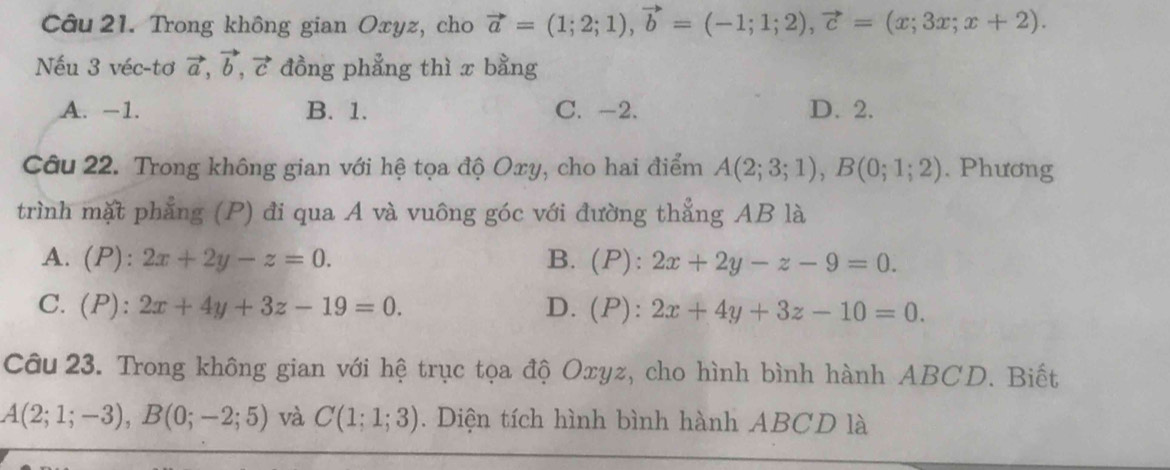 Trong không gian Oxyz, cho vector a=(1;2;1), vector b=(-1;1;2), vector c=(x;3x;x+2). 
Nếu 3 véc-tơ vector a, vector b, vector c đồng phẳng thì x bằng
A. −1. B. 1. C. -2. D. 2.
Câu 22. Trong không gian với hệ tọa độ Oxy, cho hai điểm A(2;3;1), B(0;1;2). Phương
trình mặt phẳng (P) đi qua A và vuông góc với đường thẳng AB là
A. (P): 2x+2y-z=0. B. (P): 2x+2y-z-9=0.
C. (P): 2x+4y+3z-19=0. D. ( l P): 2x+4y+3z-10=0. 
Câu 23. Trong không gian với hệ trục tọa độ Oxyz, cho hình bình hành ABCD. Biết
A(2;1;-3), B(0;-2;5) và C(1;1;3). Diện tích hình bình hành ABCD là