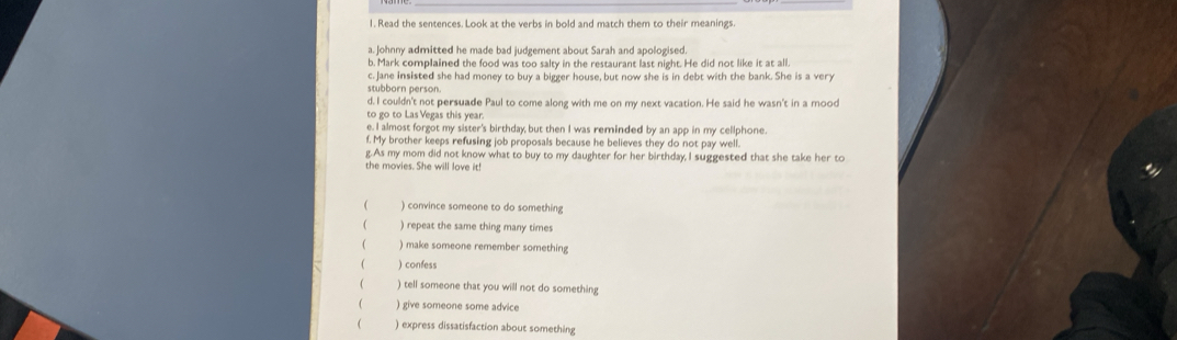 Read the sentences. Look at the verbs in bold and match them to their meanings.
a. Johnny admitted he made bad judgement about Sarah and apologised.
b. Mark complained the food was too salty in the restaurant last night. He did not like it at all.
c. Jane insisted she had money to buy a bigger house, but now she is in debt with the bank. She is a very
stubborn person.
d. I couldn't not persuade Paul to come along with me on my next vacation. He said he wasn't in a mood
to go to Las Vegas this year.
e. I almost forgot my sister's birthday but then I was reminded by an app in my cellphone.
f. My brother keeps refusing job proposals because he believes they do not pay well.
g.As my mom did not know what to buy to my daughter for her birthday, I suggested that she take her to
the movies. She will love it!
( ) convince someone to do something
( ) repeat the same thing many times
( ) make someone remember something
. ) confess
 ) tell someone that you will not do something
( ) give someone some advice
( ) express dissatisfaction about something