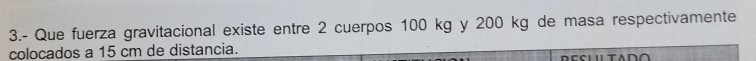 3.- Que fuerza gravitacional existe entre 2 cuerpos 100 kg y 200 kg de masa respectivamente 
colocados a 15 cm de distancia.