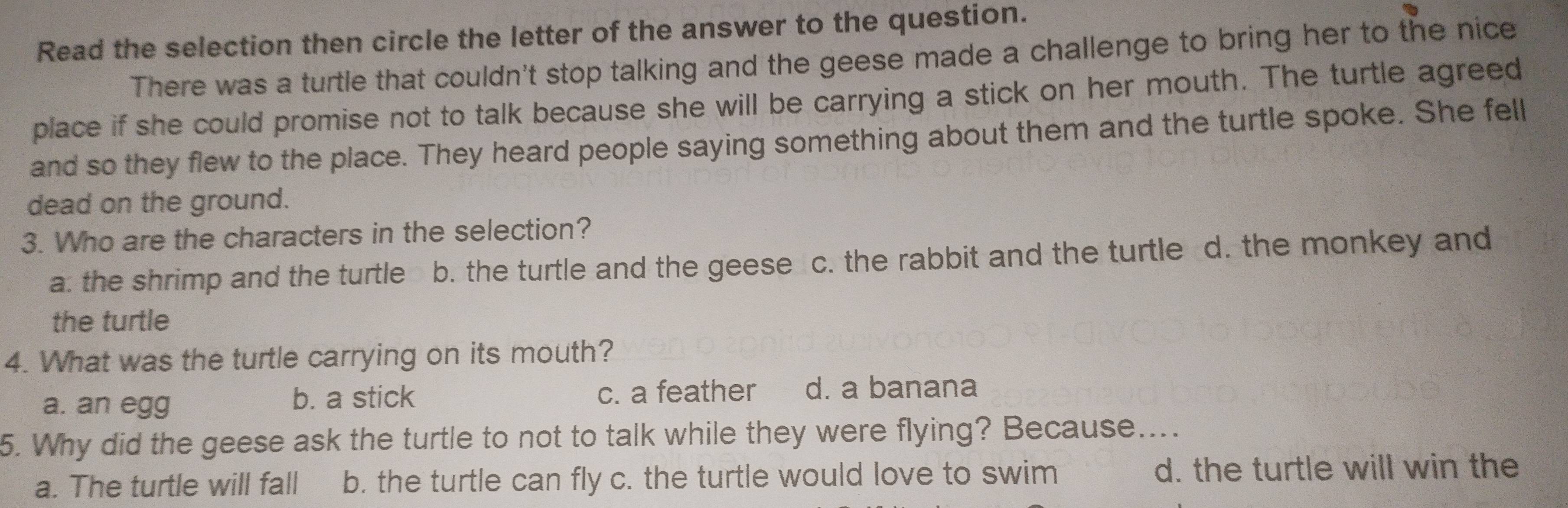 Read the selection then circle the letter of the answer to the question.
There was a turtle that couldn't stop talking and the geese made a challenge to bring her to the nice
place if she could promise not to talk because she will be carrying a stick on her mouth. The turtle agreed
and so they flew to the place. They heard people saying something about them and the turtle spoke. She fell
dead on the ground.
3. Who are the characters in the selection?
a: the shrimp and the turtle b. the turtle and the geese c. the rabbit and the turtle d. the monkey and
the turtle
4. What was the turtle carrying on its mouth?
a. an egg b. a stick c. a feather d. a banana
5. Why did the geese ask the turtle to not to talk while they were flying? Because....
a. The turtle will fall b. the turtle can fly c. the turtle would love to swim d. the turtle will win the