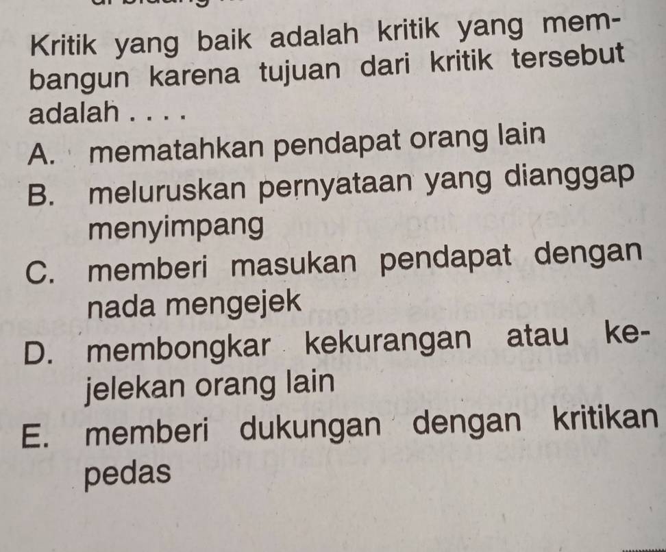 Kritik yang baik adalah kritik yang mem-
bangun karena tujuan dari kritik tersebut
adalah . . . .
A. mematahkan pendapat orang lain
B. meluruskan pernyataan yang dianggap
menyimpang
C. memberi masukan pendapat dengan
nada mengejek
D. membongkar kekurangan atau ke-
jelekan orang lain
E. memberi dukungan dengan kritikan
pedas