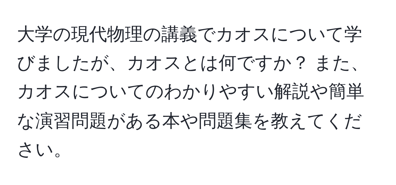 大学の現代物理の講義でカオスについて学びましたが、カオスとは何ですか？ また、カオスについてのわかりやすい解説や簡単な演習問題がある本や問題集を教えてください。