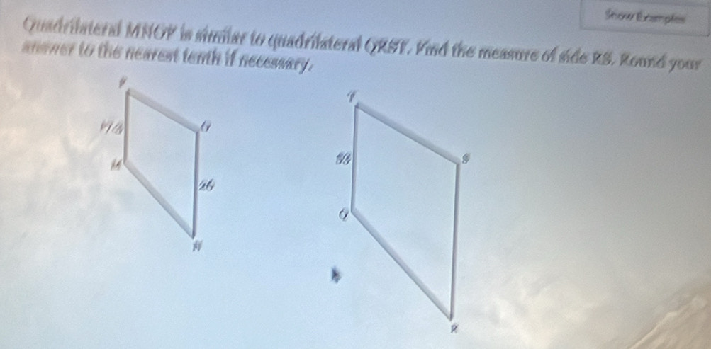 Show Ecamples 
Quadrilateral MNOP is similar to quadrilateral QRST. Fnd the measure of side RS. Round your 
anamer to the nearest tenth if necessary.