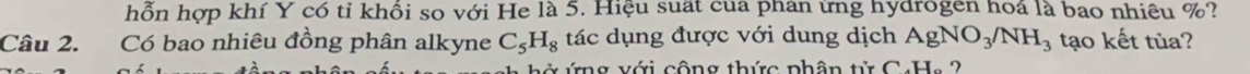 hỗn hợp khí Y có tỉ khổi so với He là 5. Hiệu suất của phân ứng hydrogen hoá là bao nhiêu %? 
Câu 2. Có bao nhiêu đồng phân alkyne C_5H_8 tác dụng được với dung dịch AgNO_3/NH_3 tạo kết tủa? 
ng với cộng thức phân tử C4H , 2