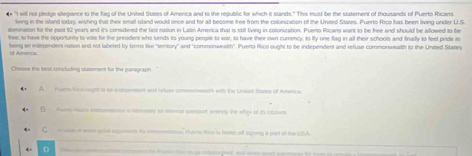 × 'I will not pledge allegiance to the flag of the United States of America and to the republic for which it stands." This must be the statement of thousands of Puerto Ricans
living in the island today, wishing that their small island would once and for all become free from the colonization of the United States. Puerto Rico has been living under U.S.
domination for the past 92 years and it's considered the last nation in Latin America that is still living in colonization. Puerto Ricans want to be free and should be allowed to be
tree; to have the opportunity to vote for the president who sends its young people to war, to have their own currency, to fly one flag in all their schools and finally to feel pride in
being an independent nation and not labeled by terms like "territory" and "commonwealth". Puerto Rico ought to be independent and refuse commonwealth to the United States
of America
Choose the best concluding statement for the paragraph
A Piers Rico iigts to be independent and refuse commonwealth with the Unsed States of America.
B Puene Ngs's mospensence is ultimatay an internal quessart, entirely the affae of its citizens
C t asce or some goad aguments for intecendence, Puerto Rico is better off strying a part of the USA
4 = D